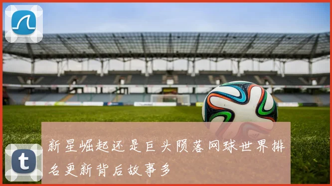 新星崛起还是巨头陨落网球世界排名更新背后故事多