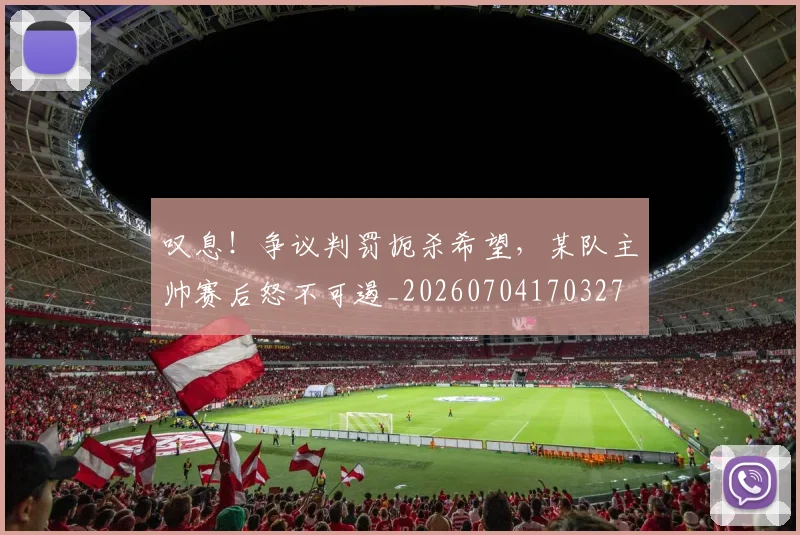 叹息!争议判罚扼杀希望,某队主帅赛后怒不可遏_20260704170327