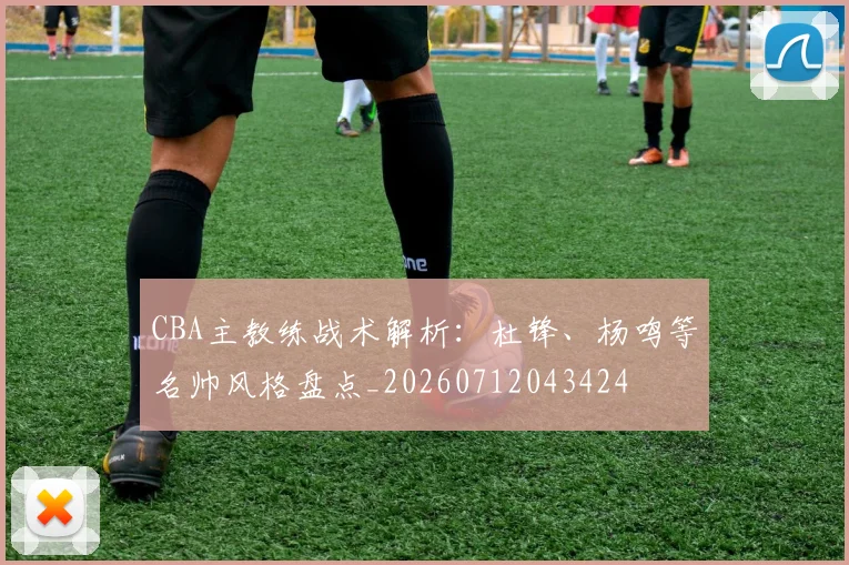 CBA主教练战术解析:杜锋、杨鸣等名帅风格盘点_20260712043424