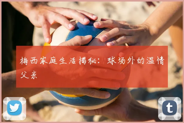 梅西家庭生活揭秘:球场外的温情父亲