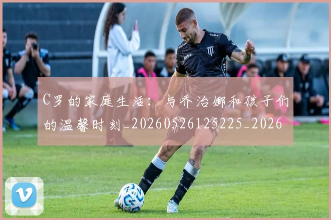 C罗的家庭生活:与乔治娜和孩子们的温馨时刻_20260526125225_20260701213357