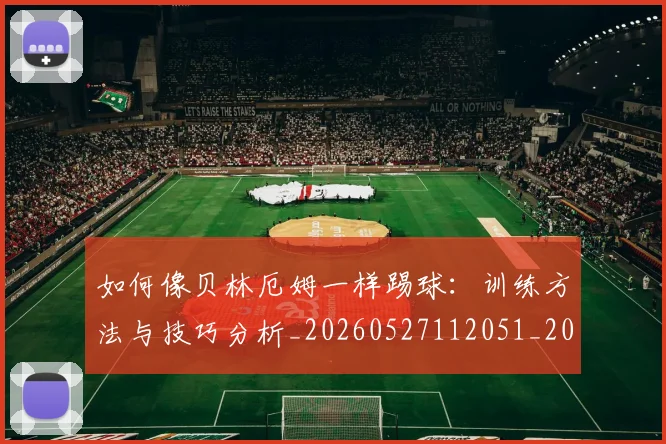 如何像贝林厄姆一样踢球：训练方法与技巧分析_20260527112051_20260720181904