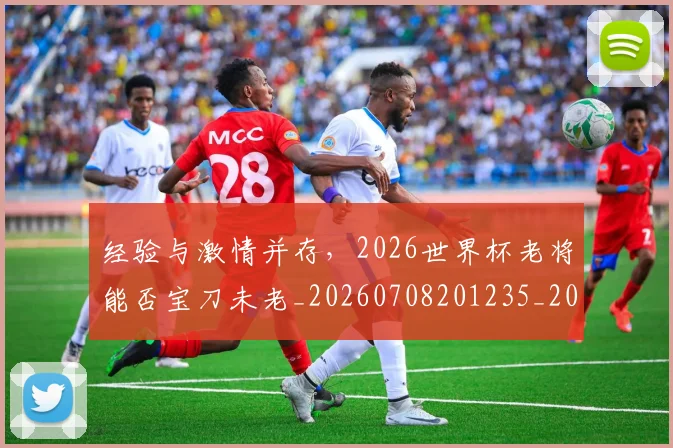 经验与激情并存,2026世界杯老将能否宝刀未老_20260708201235_20260803142615