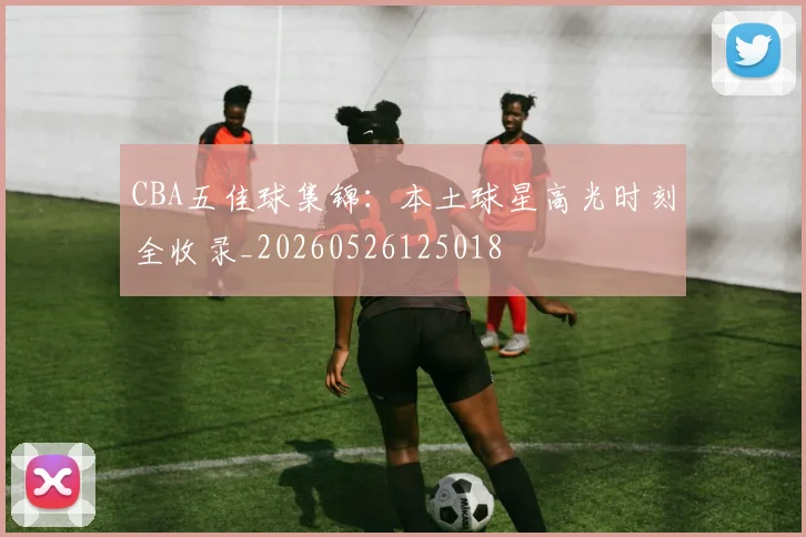 CBA五佳球集锦:本土球星高光时刻全收录_20260526125018
