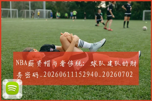 NBA薪资帽与奢侈税:球队建队的财务密码_20260611152940_20260702195411_20260714214514