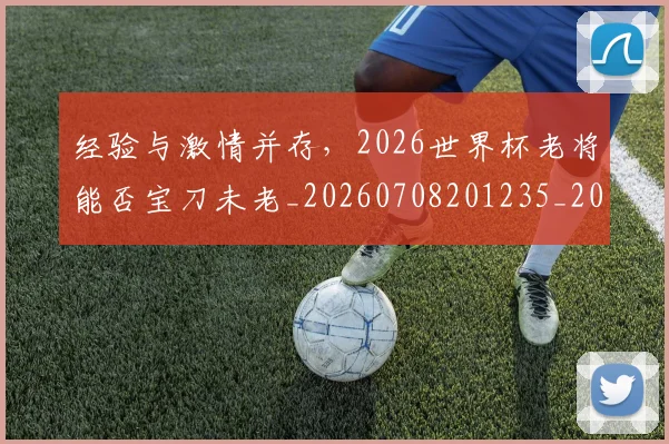 经验与激情并存,2026世界杯老将能否宝刀未老_20260708201235_20260803142615