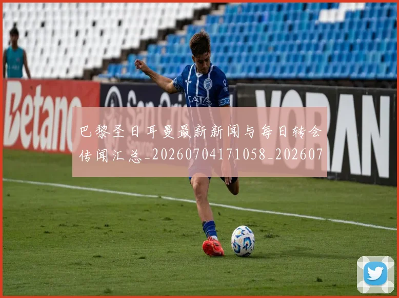 巴黎圣日耳曼最新新闻与每日转会传闻汇总_20260704171058_20260724073956