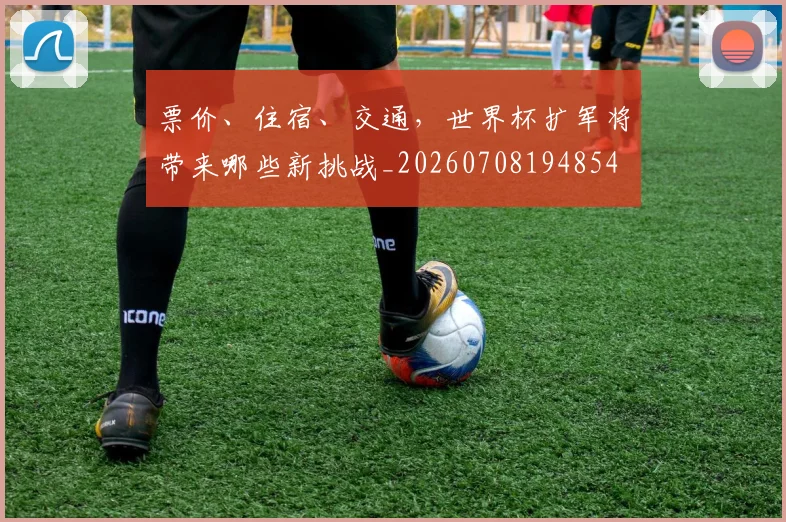 票价、住宿、交通,世界杯扩军将带来哪些新挑战_20260708194854