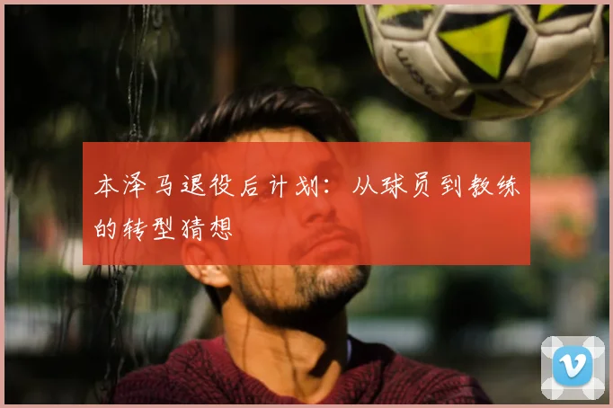 本泽马退役后计划：从球员到教练的转型猜想