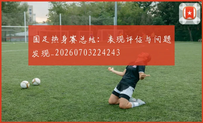 国足热身赛总结:表现评估与问题发现_20260703224243
