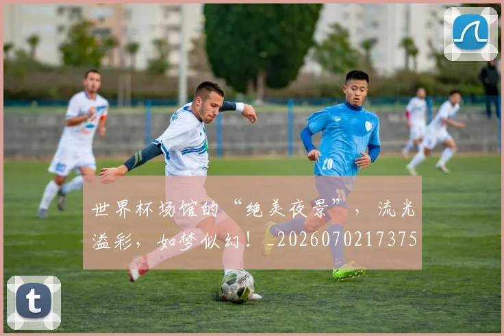 世界杯场馆的“绝美夜景”,流光溢彩,如梦似幻!_20260702173759_20260715190443