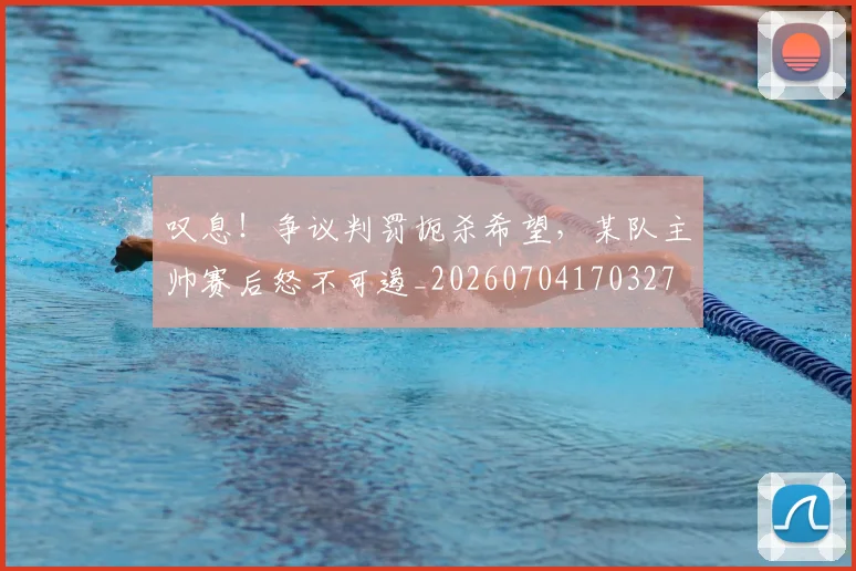 叹息！争议判罚扼杀希望，某队主帅赛后怒不可遏_20260704170327