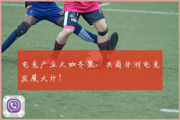 电竞产业大咖齐聚，共商非洲电竞发展大计！