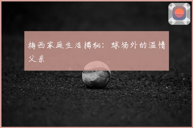梅西家庭生活揭秘:球场外的温情父亲