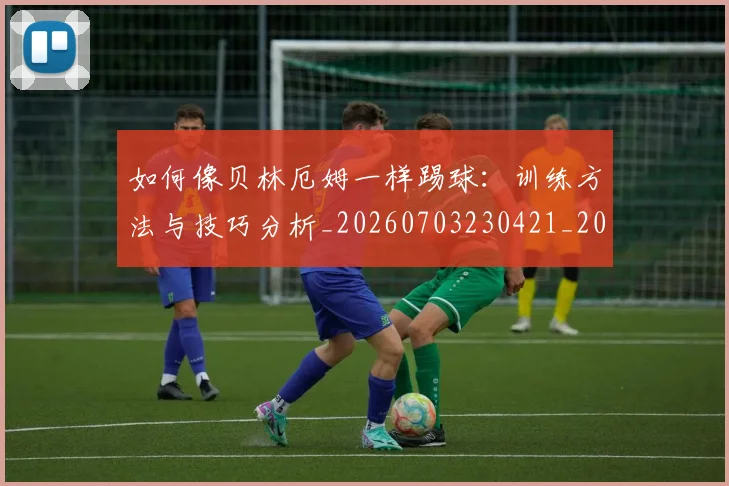 如何像贝林厄姆一样踢球：训练方法与技巧分析_20260703230421_20260720181910