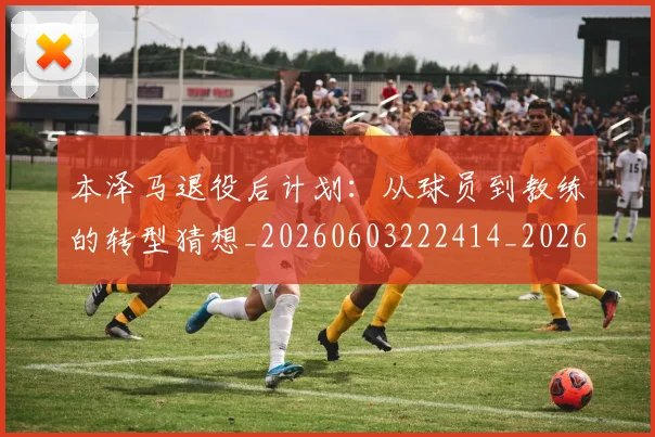 本泽马退役后计划:从球员到教练的转型猜想_20260603222414_20260707022011