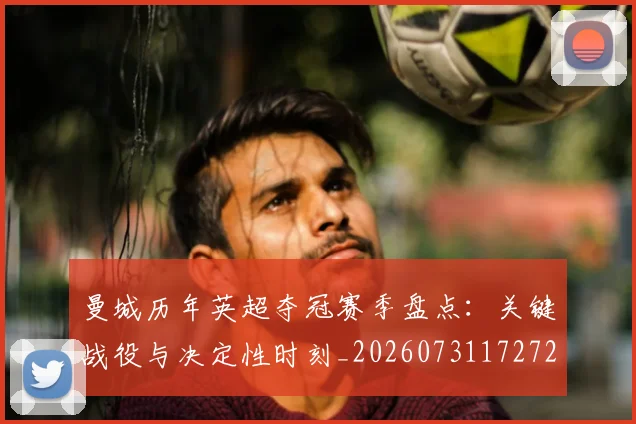 曼城历年英超夺冠赛季盘点：关键战役与决定性时刻_20260731172722