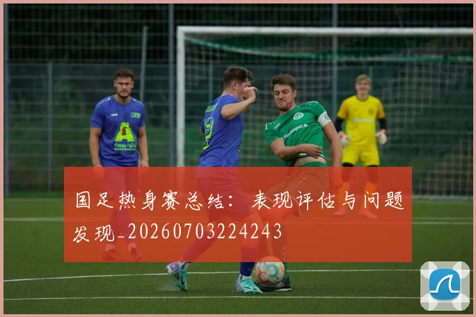 国足热身赛总结：表现评估与问题发现_20260703224243